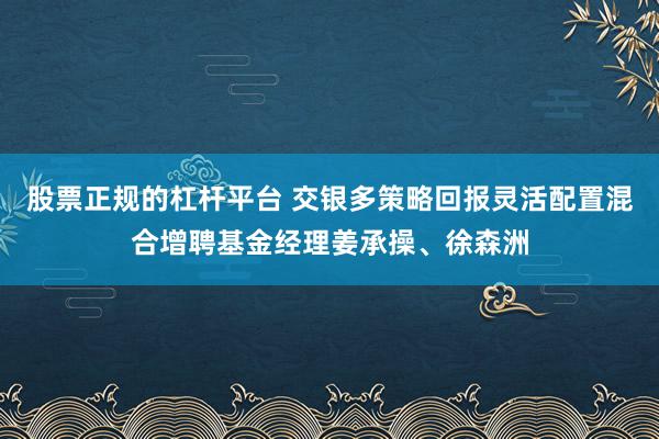 股票正规的杠杆平台 交银多策略回报灵活配置混合增聘基金经理姜承操、徐森洲