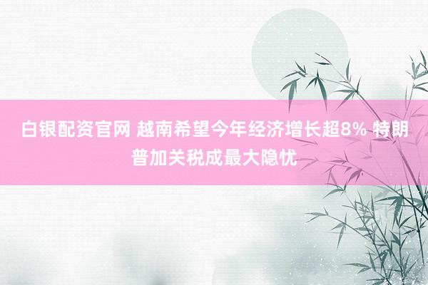 白银配资官网 越南希望今年经济增长超8% 特朗普加关税成最大隐忧