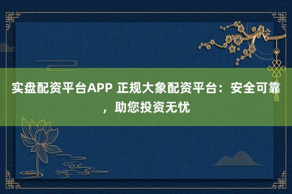 实盘配资平台APP 正规大象配资平台：安全可靠，助您投资无忧