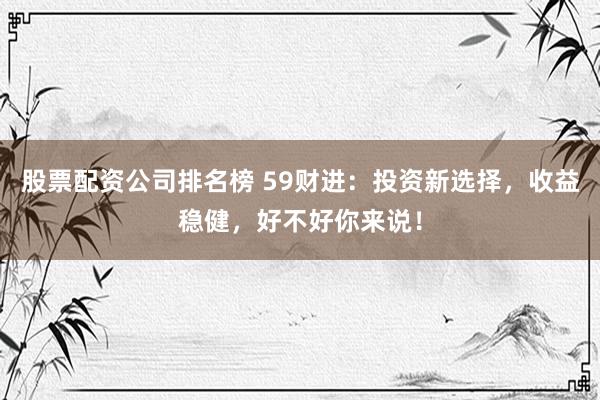 股票配资公司排名榜 59财进：投资新选择，收益稳健，好不好你来说！