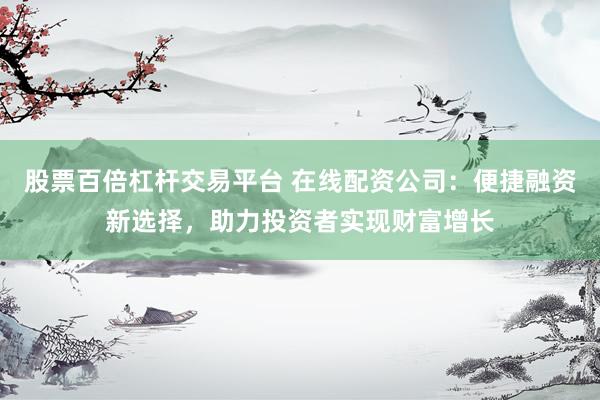 股票百倍杠杆交易平台 在线配资公司：便捷融资新选择，助力投资者实现财富增长