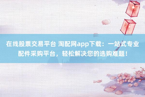 在线股票交易平台 淘配网app下载：一站式专业配件采购平台，轻松解决您的选购难题！