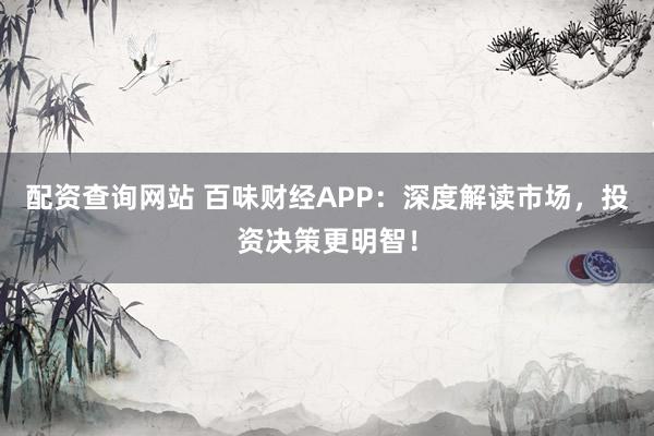 配资查询网站 百味财经APP：深度解读市场，投资决策更明智！