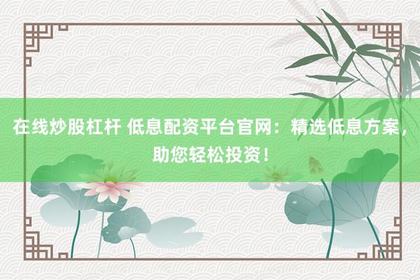 在线炒股杠杆 低息配资平台官网：精选低息方案，助您轻松投资！