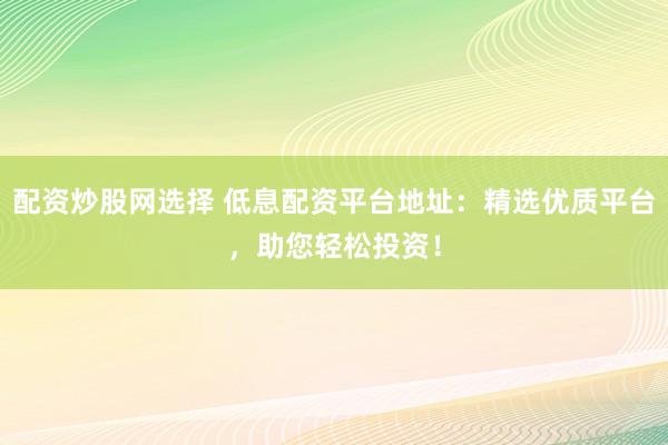 配资炒股网选择 低息配资平台地址：精选优质平台，助您轻松投资！