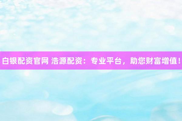 白银配资官网 浩源配资：专业平台，助您财富增值！