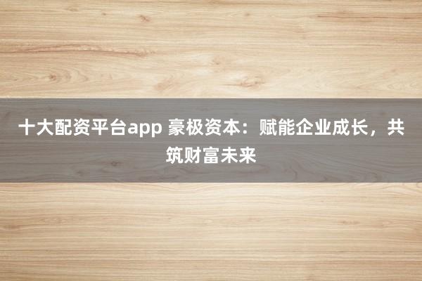 十大配资平台app 豪极资本：赋能企业成长，共筑财富未来