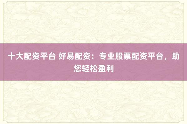 十大配资平台 好易配资：专业股票配资平台，助您轻松盈利
