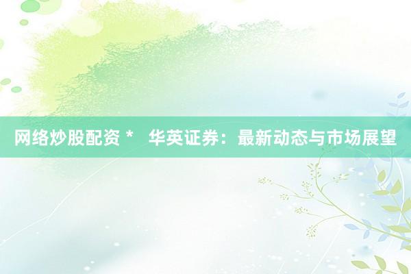 网络炒股配资 *   华英证券：最新动态与市场展望