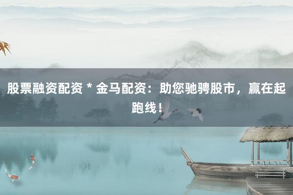 股票融资配资 * 金马配资：助您驰骋股市，赢在起跑线！