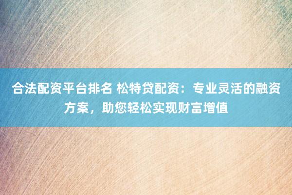 合法配资平台排名 松特贷配资：专业灵活的融资方案，助您轻松实现财富增值