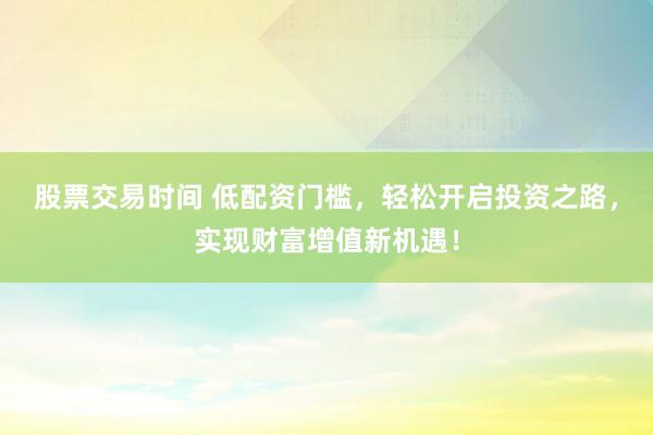 股票交易时间 低配资门槛，轻松开启投资之路，实现财富增值新机遇！