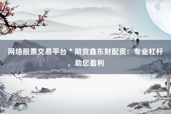 网络股票交易平台 * 期货鑫东财配资：专业杠杆，助您盈利