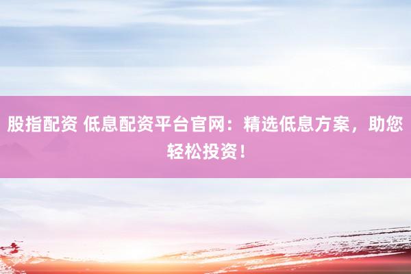 股指配资 低息配资平台官网：精选低息方案，助您轻松投资！