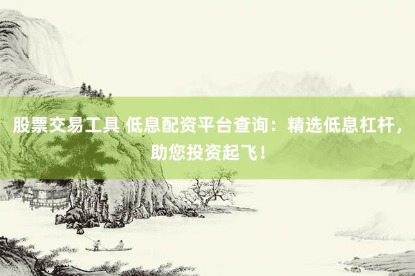 股票交易工具 低息配资平台查询：精选低息杠杆，助您投资起飞！