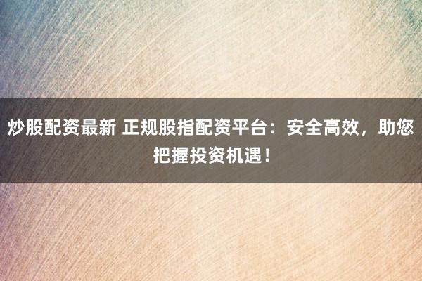 炒股配资最新 正规股指配资平台：安全高效，助您把握投资机遇！