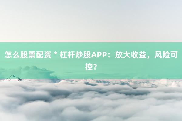 怎么股票配资 * 杠杆炒股APP：放大收益，风险可控？