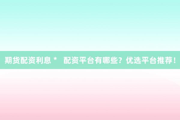 期货配资利息 *   配资平台有哪些？优选平台推荐！