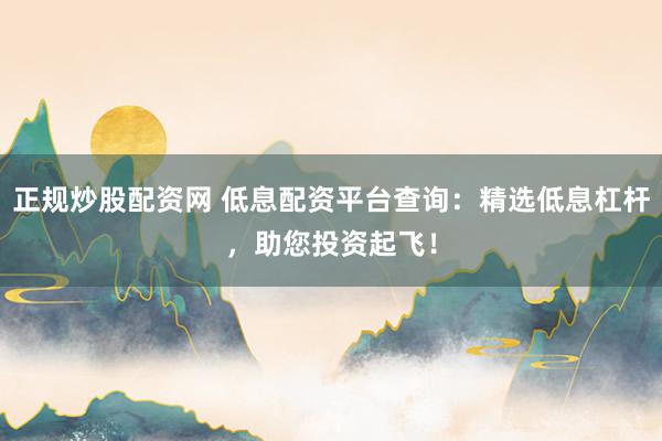 正规炒股配资网 低息配资平台查询：精选低息杠杆，助您投资起飞！