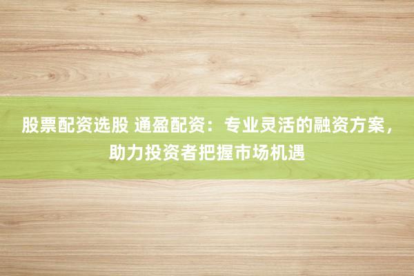 股票配资选股 通盈配资：专业灵活的融资方案，助力投资者把握市场机遇