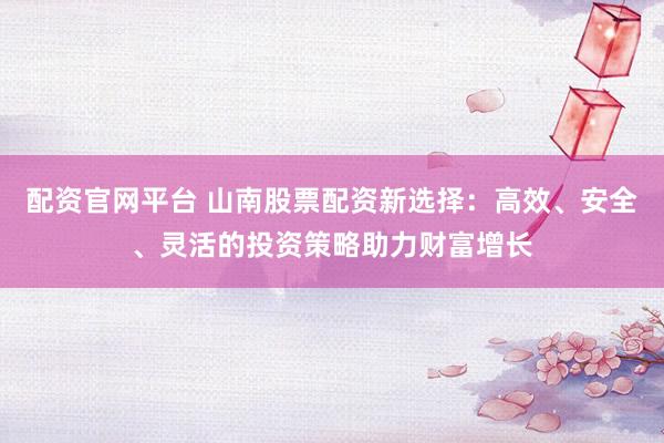 配资官网平台 山南股票配资新选择：高效、安全、灵活的投资策略助力财富增长