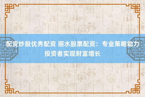 配资炒股优秀配资 丽水股票配资：专业策略助力投资者实现财富增长