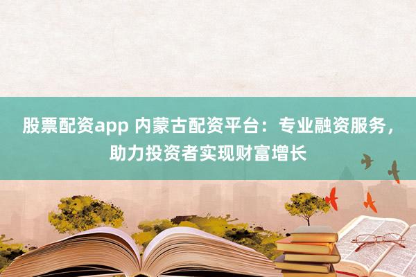 股票配资app 内蒙古配资平台：专业融资服务，助力投资者实现财富增长