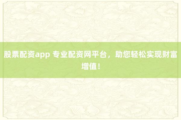 股票配资app 专业配资网平台，助您轻松实现财富增值！