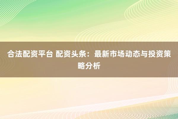 合法配资平台 配资头条：最新市场动态与投资策略分析