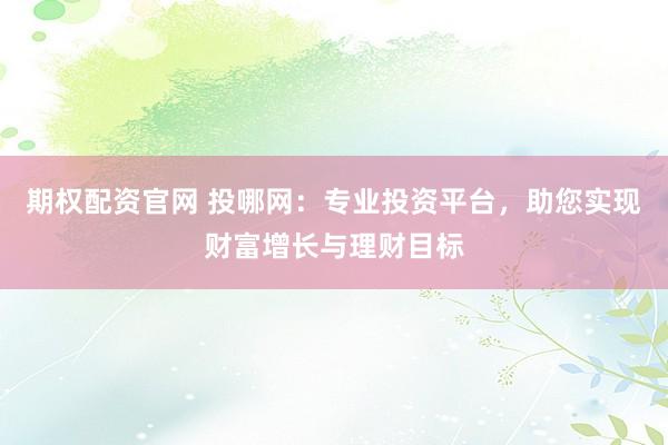 期权配资官网 投哪网：专业投资平台，助您实现财富增长与理财目标
