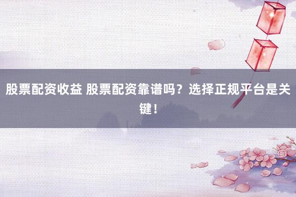 股票配资收益 股票配资靠谱吗？选择正规平台是关键！