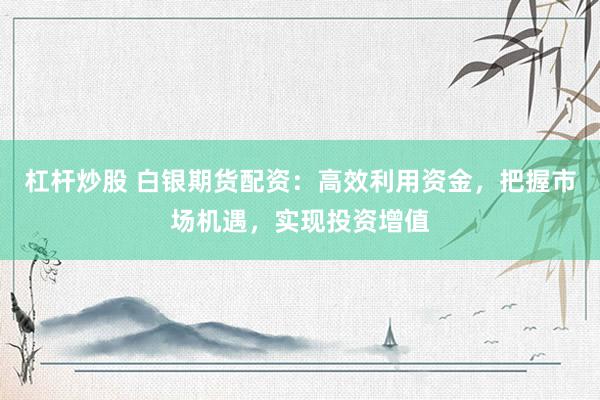 杠杆炒股 白银期货配资：高效利用资金，把握市场机遇，实现投资增值