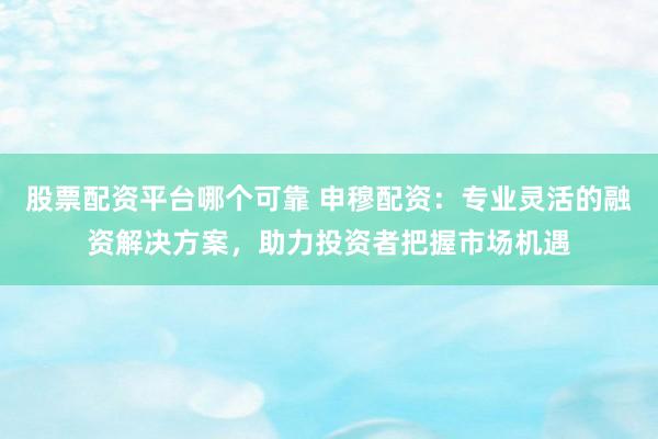 股票配资平台哪个可靠 申穆配资：专业灵活的融资解决方案，助力投资者把握市场机遇