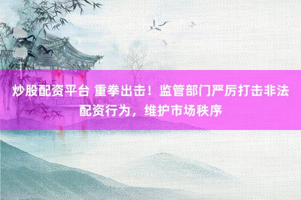 炒股配资平台 重拳出击！监管部门严厉打击非法配资行为，维护市场秩序