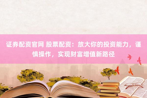 证券配资官网 股票配资：放大你的投资能力，谨慎操作，实现财富增值新路径
