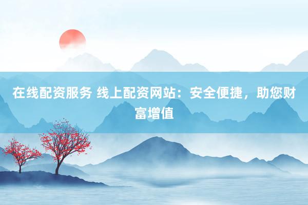 在线配资服务 线上配资网站：安全便捷，助您财富增值