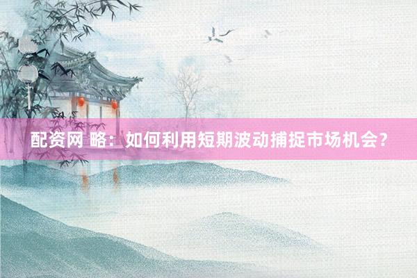 配资网 略：如何利用短期波动捕捉市场机会？