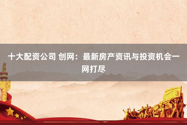 十大配资公司 创网：最新房产资讯与投资机会一网打尽