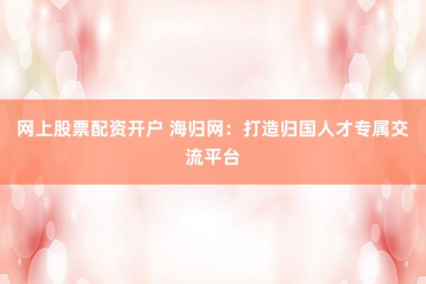 网上股票配资开户 海归网：打造归国人才专属交流平台