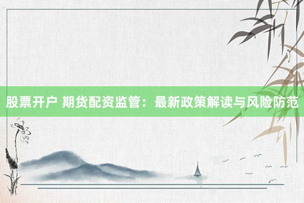 股票开户 期货配资监管：最新政策解读与风险防范