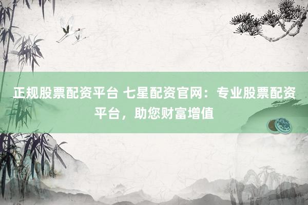 正规股票配资平台 七星配资官网：专业股票配资平台，助您财富增值