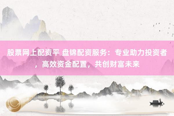 股票网上配资平 盘锦配资服务：专业助力投资者，高效资金配置，共创财富未来