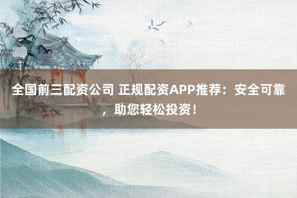 全国前三配资公司 正规配资APP推荐：安全可靠，助您轻松投资！