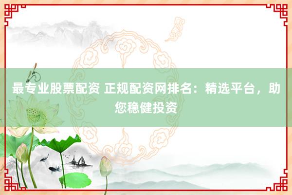 最专业股票配资 正规配资网排名：精选平台，助您稳健投资