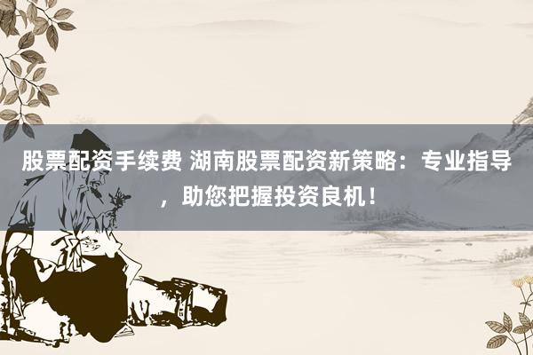 股票配资手续费 湖南股票配资新策略：专业指导，助您把握投资良机！