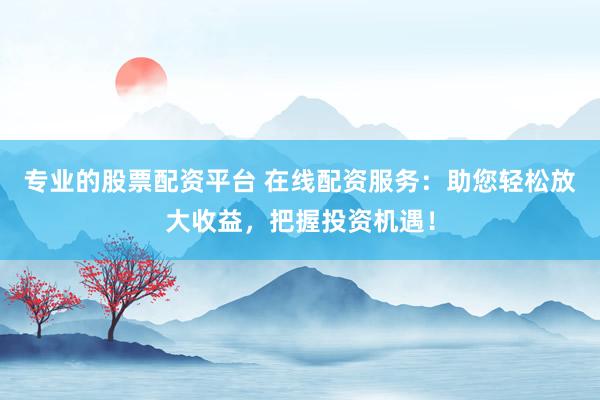 专业的股票配资平台 在线配资服务：助您轻松放大收益，把握投资机遇！