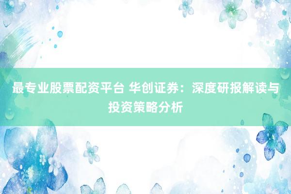 最专业股票配资平台 华创证券：深度研报解读与投资策略分析