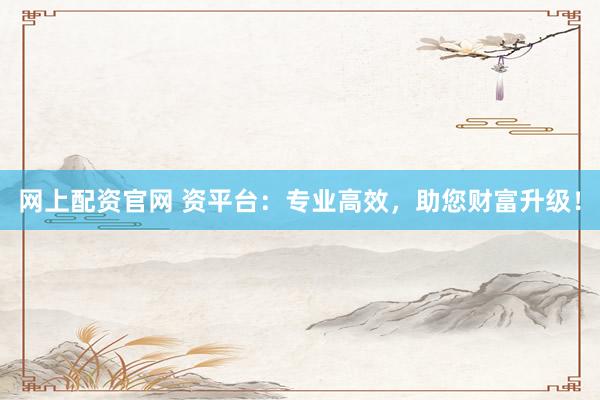 网上配资官网 资平台：专业高效，助您财富升级！