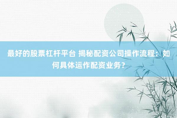 最好的股票杠杆平台 揭秘配资公司操作流程：如何具体运作配资业务？
