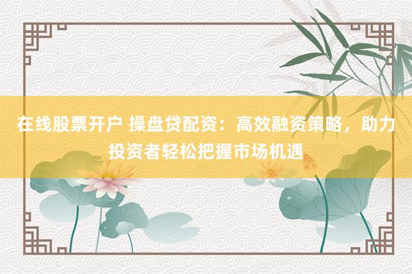 在线股票开户 操盘贷配资：高效融资策略，助力投资者轻松把握市场机遇